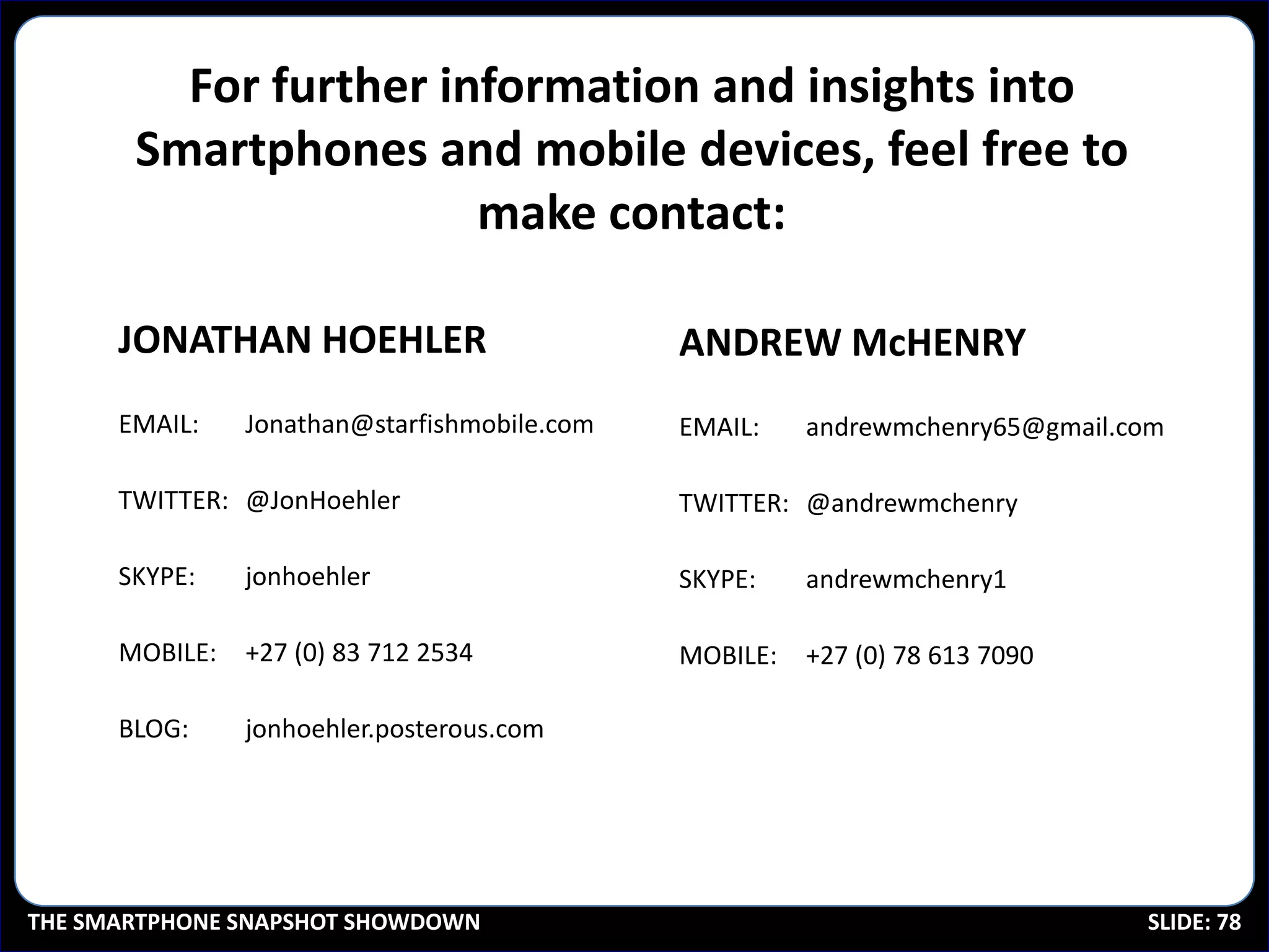 For further information and insights into
       Smartphones and mobile devices, feel free to
                       make contact:

      JONATHAN HOEHLER                        ANDREW McHENRY
      EMAIL:    Jonathan@starfishmobile.com   EMAIL:    andrewmchenry65@gmail.com

      TWITTER: @JonHoehler                    TWITTER: @andrewmchenry

      SKYPE:    jonhoehler                    SKYPE:    andrewmchenry1

      MOBILE:   +27 (0) 83 712 2534           MOBILE:   +27 (0) 78 613 7090

      BLOG:     jonhoehler.posterous.com




THE SMARTPHONE SNAPSHOT SHOWDOWN                                               SLIDE: 78
 