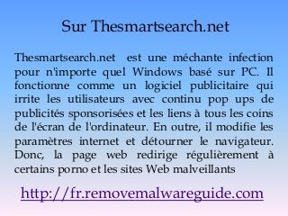 Sur Thesmartsearch.net
Thesmartsearch.net est une méchante infection
pour n'importe quel Windows basé sur PC. Il
fonctionne comme un logiciel publicitaire qui
irrite les utilisateurs avec continu pop ups de
publicités sponsorisées et les liens à tous les coins
de l'écran de l'ordinateur. En outre, il modifie les
paramètres internet et détourner le navigateur.
Donc, la page web redirige régulièrement à
certains porno et les sites Web malveillants
http://fr.removemalwareguide.com
 