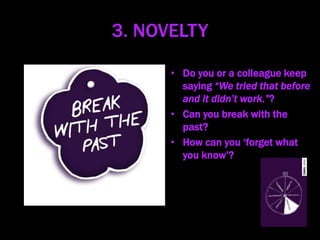 3. NOVELTY
• Do you or a colleague keep
saying “We tried that before
and it didn’t work.”?
• Can you break with the
past?
• How can you ‘forget what
you know’?
 