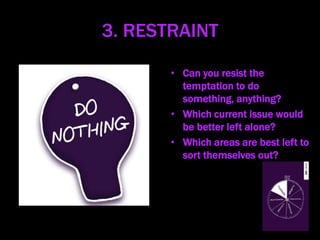 3. RESTRAINT
• Can you resist the
temptation to do
something, anything?
• Which current issue would
be better left alone?
• Which areas are best left to
sort themselves out?
 