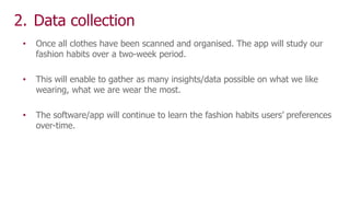 2. Data collection
• Once all clothes have been scanned and organised. The app will study our
fashion habits over a two-week period.
• This will enable to gather as many insights/data possible on what we like
wearing, what we are wear the most.
• The software/app will continue to learn the fashion habits users’ preferences
over-time.
 