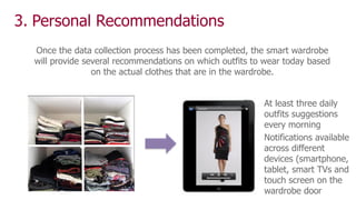 3. Personal Recommendations
At least three daily
outfits suggestions
every morning
Notifications available
across different
devices (smartphone,
tablet, smart TVs and
touch screen on the
wardrobe door
Once the data collection process has been completed, the smart wardrobe
will provide several recommendations on which outfits to wear today based
on the actual clothes that are in the wardrobe.
 