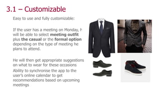 3.1 – Customizable
Easy to use and fully customizable:
If the user has a meeting on Monday, he
will be able to select meeting outfit
plus the casual or the formal option
depending on the type of meeting he
plans to attend.
He will then get appropriate suggestions
on what to wear for these occasions
Ability to synchronise the app to the
user’s online calendar to get
recommendations based on upcoming
meetings
 
