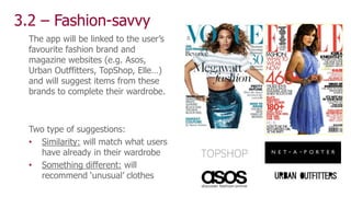 3.2 – Fashion-savvy
The app will be linked to the user’s
favourite fashion brand and
magazine websites (e.g. Asos,
Urban Outffitters, TopShop, Elle…)
and will suggest items from these
brands to complete their wardrobe.
Two type of suggestions:
• Similarity: will match what users
have already in their wardrobe
• Something different: will
recommend ‘unusual’ clothes
 