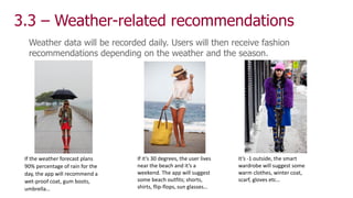 3.3 – Weather-related recommendations
Weather data will be recorded daily. Users will then receive fashion
recommendations depending on the weather and the season.
If the weather forecast plans
90% percentage of rain for the
day, the app will recommend a
wet-proof coat, gum boots,
umbrella…
If it’s 30 degrees, the user lives
near the beach and it’s a
weekend. The app will suggest
some beach outfits; shorts,
shirts, flip-flops, sun glasses…
It’s -1 outside, the smart
wardrobe will suggest some
warm clothes, winter coat,
scarf, gloves etc…
 