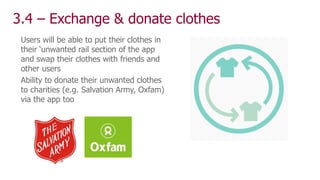 3.4 – Exchange & donate clothes
Users will be able to put their clothes in
their ‘unwanted rail section of the app
and swap their clothes with friends and
other users
Ability to donate their unwanted clothes
to charities (e.g. Salvation Army, Oxfam)
via the app too
 