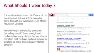 What Should I wear today ?
It’s surely a trivial issue but it’s one of the
questions we ask ourselves everyday
going through our wardrobe. (525 Million
results on Google)
People living in developing countries
(including myself) have enough and
probably too many clothes but we always
complain that we have nothing to wear or
struggle to make this everyday ‘fashion
decision’.
 