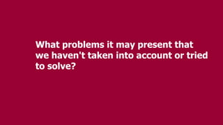 What problems it may present that
we haven't taken into account or tried
to solve?
 