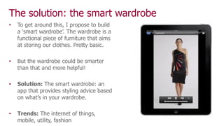 The solution: the smart wardrobe
• To get around this, I propose to build
a ‘smart wardrobe’. The wardrobe is a
functional piece of furniture that aims
at storing our clothes. Pretty basic.
• But the wardrobe could be smarter
than that and more helpful!
• Solution: The smart wardrobe: an
app that provides styling advice based
on what’s in your wardrobe.
• Trends: The internet of things,
mobile, utility, fashion
 