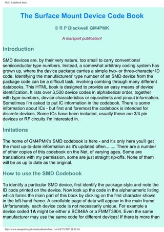 SMD Codebook Intro 
The Surface Mount Device Code Book 
© R P Blackwell GM4PMK 
A marsport publication! 
Introduction 
SMD devices are, by their very nature, too small to carry conventional 
semiconductor type numbers. Instead, a somewhat arbitrary coding system has 
grown up, where the device package carries a simple two- or three-character ID 
code. Identifying the manufacturers' type number of an SMD device from the 
package code can be a difficult task, involving combing through many different 
databooks. This HTML book is designed to provide an easy means of device 
identification. It lists over 3,500 device codes in alphabetical order, together 
with type numbers, device characteristics or equivalents and pinout information. 
Sometimes I'm asked to put IC information in the codebook. There is some 
information about ICs - but first and foremost the codebook is intended for 
discrete devices. Some ICs have been included, usually these are 3/4 pin 
devices or RF circuits I'm interested in. 
Imitations 
The home of GM4PMK's SMD codebook is here - and it's only here you'll get 
the most up-to-date information as it's updated often........ There are a number 
of other copies of this codebook on the Net, of varying ages. Some are 
translations with my permission, some are just straight rip-offs. None of them 
will be as up to date as the original. 
How to use the SMD Codebook 
To identify a particular SMD device, first identify the package style and note the 
ID code printed on the device. Now look up the code in the alphanumeric listing 
which forms the main part of this book by clicking on the first character shown 
in the left-hand frame. A scrollable page of data will appear in the main frame. 
Unfortunately, each device code is not necessarily unique. For example a 
device coded 1A might be either a BC846A or a FMMT3904. Even the same 
manufacturer may use the same code for different devices! If there is more than 
http://www.marsport.org.uk/smd/codeintro.htm (1 of 6)27/5/2007 18:22:44 
 