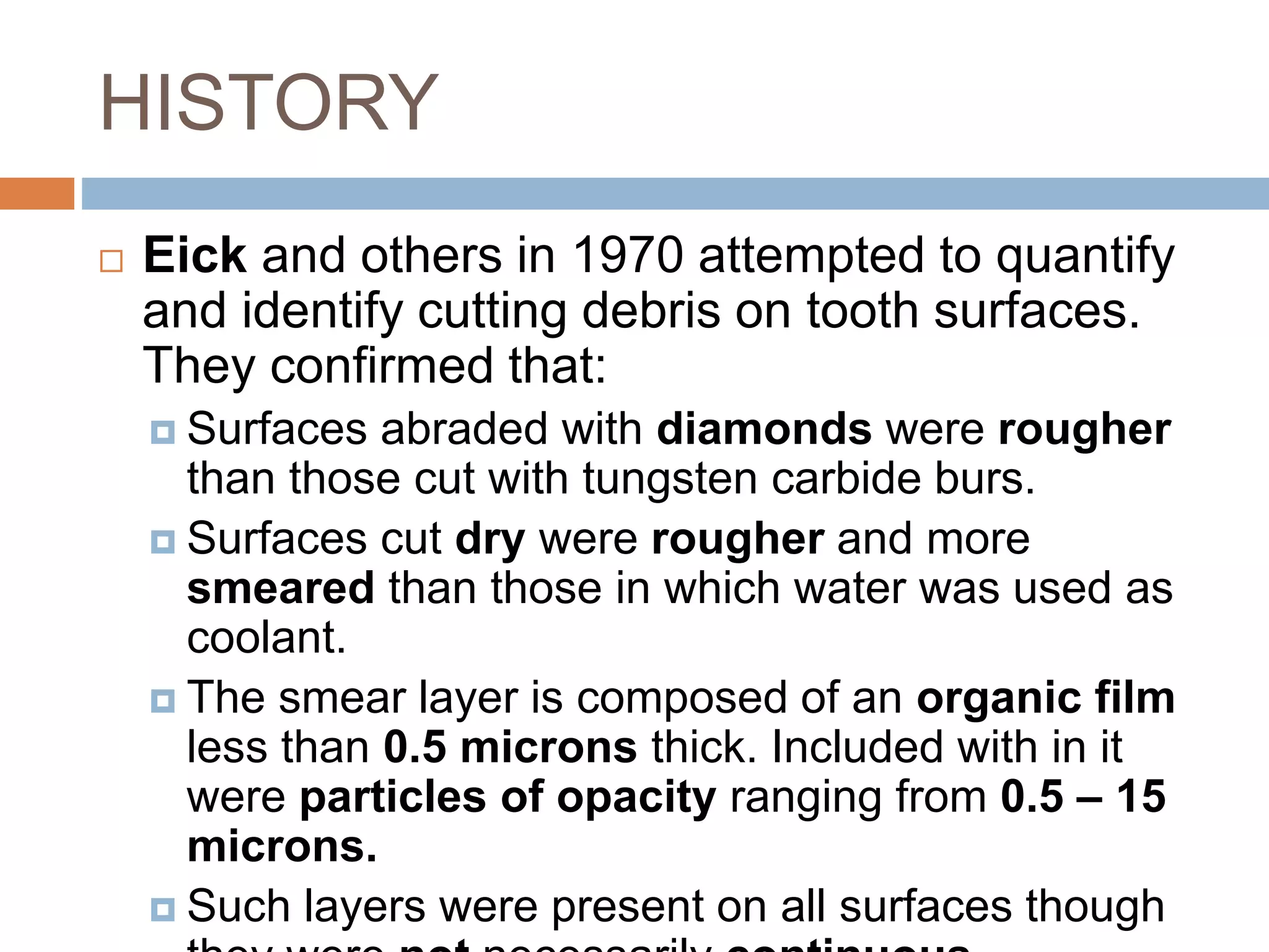 HISTORY
 Eick and others in 1970 attempted to quantify
and identify cutting debris on tooth surfaces.
They confirmed that:
 Surfaces abraded with diamonds were rougher
than those cut with tungsten carbide burs.
 Surfaces cut dry were rougher and more
smeared than those in which water was used as
coolant.
 The smear layer is composed of an organic film
less than 0.5 microns thick. Included with in it
were particles of opacity ranging from 0.5 – 15
microns.
 Such layers were present on all surfaces though
 