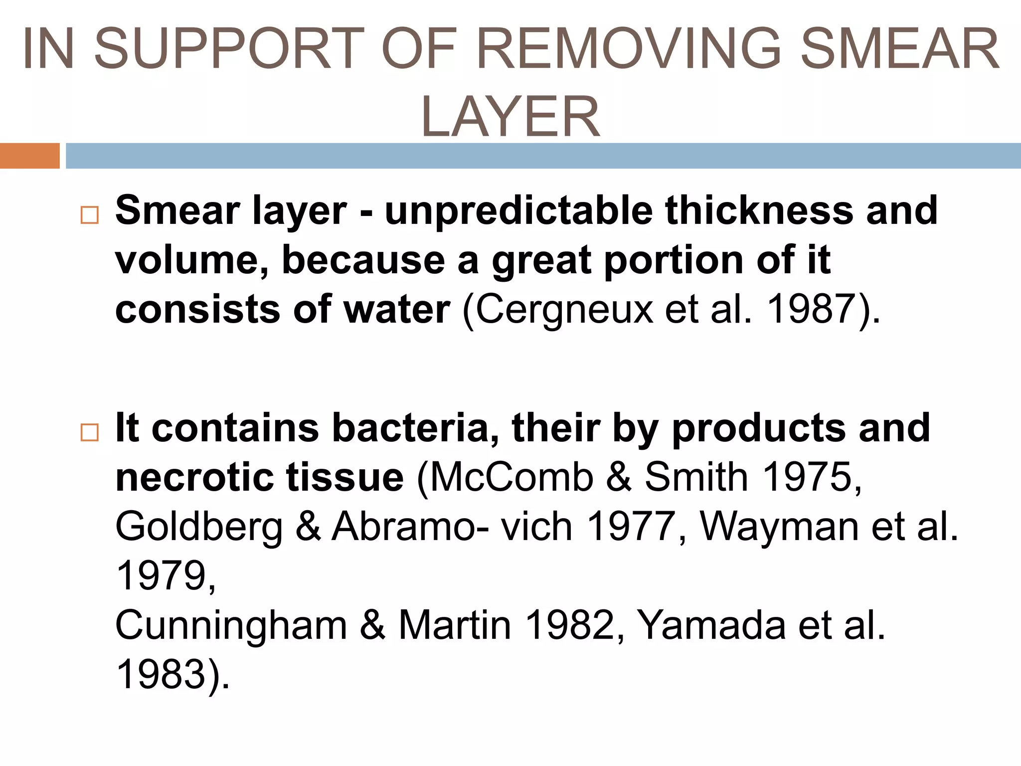 IN SUPPORT OF REMOVING SMEAR
LAYER
 Smear layer - unpredictable thickness and
volume, because a great portion of it
consists of water (Cergneux et al. 1987).
 It contains bacteria, their by products and
necrotic tissue (McComb & Smith 1975,
Goldberg & Abramo- vich 1977, Wayman et al.
1979,
Cunningham & Martin 1982, Yamada et al.
1983).
 