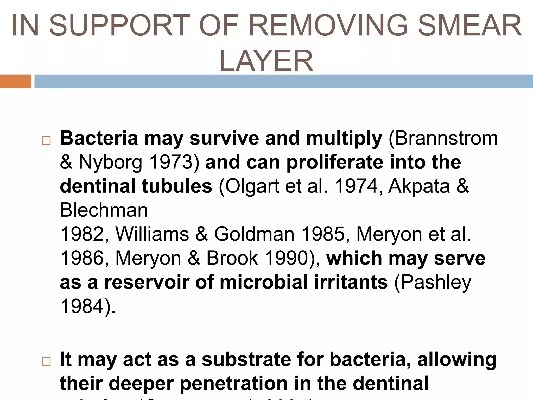  Bacteria may survive and multiply (Brannstrom
& Nyborg 1973) and can proliferate into the
dentinal tubules (Olgart et al. 1974, Akpata &
Blechman
1982, Williams & Goldman 1985, Meryon et al.
1986, Meryon & Brook 1990), which may serve
as a reservoir of microbial irritants (Pashley
1984).
 It may act as a substrate for bacteria, allowing
their deeper penetration in the dentinal
IN SUPPORT OF REMOVING SMEAR
LAYER
 
