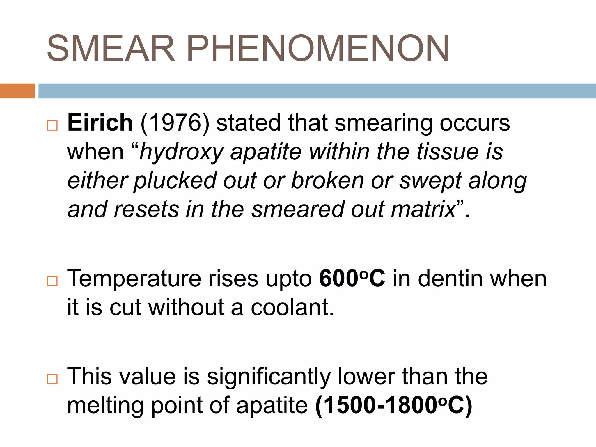 SMEAR PHENOMENON
 Eirich (1976) stated that smearing occurs
when “hydroxy apatite within the tissue is
either plucked out or broken or swept along
and resets in the smeared out matrix”.
 Temperature rises upto 600oC in dentin when
it is cut without a coolant.
 This value is significantly lower than the
melting point of apatite (1500-1800oC)
 