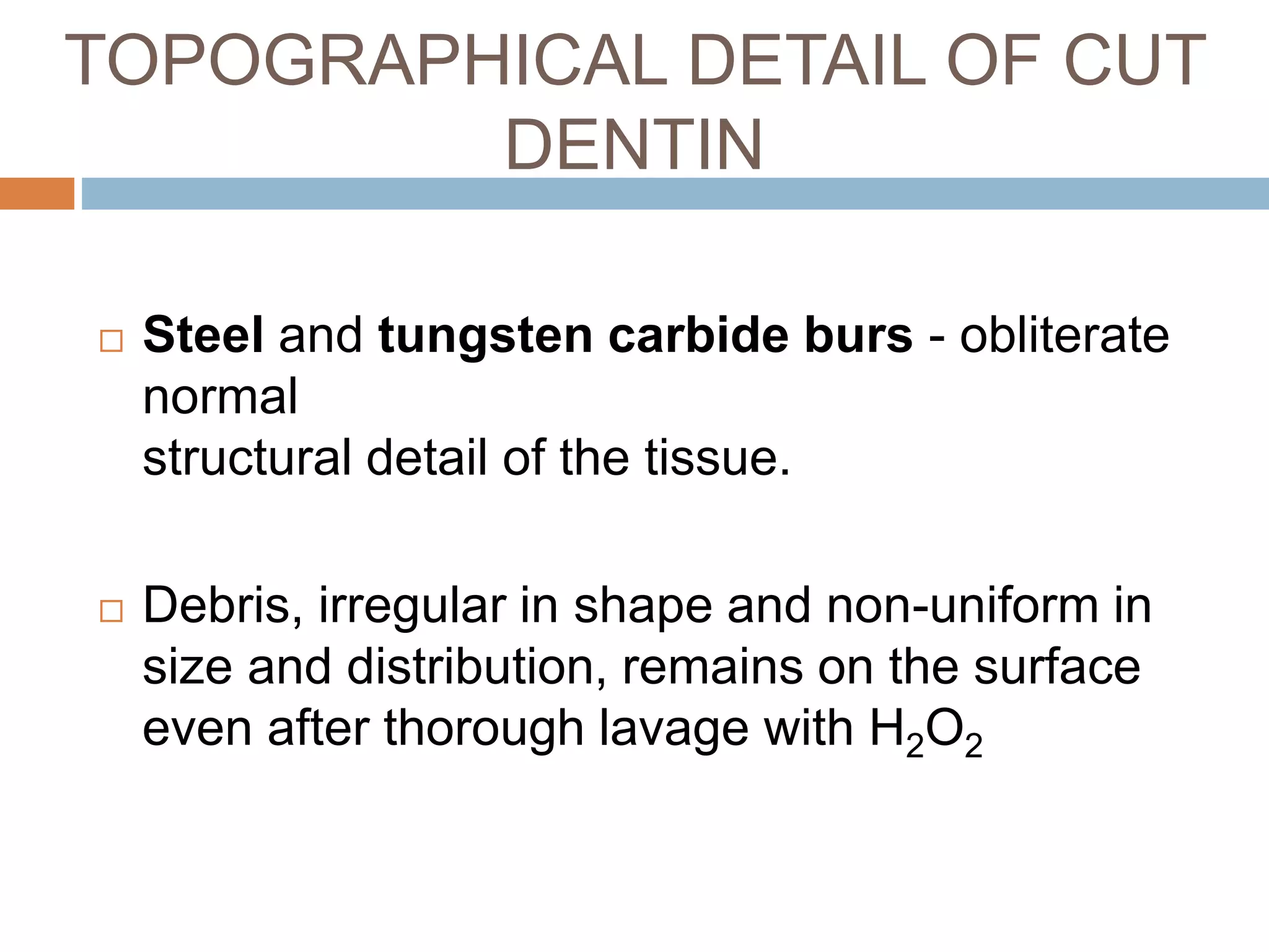 Steel and tungsten carbide burs - obliterate
normal
structural detail of the tissue.
 Debris, irregular in shape and non-uniform in
size and distribution, remains on the surface
even after thorough lavage with H2O2
TOPOGRAPHICAL DETAIL OF CUT
DENTIN
 