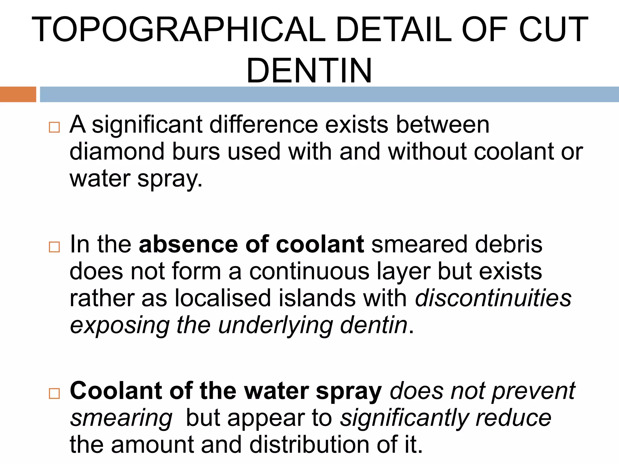  A significant difference exists between
diamond burs used with and without coolant or
water spray.
 In the absence of coolant smeared debris
does not form a continuous layer but exists
rather as localised islands with discontinuities
exposing the underlying dentin.
 Coolant of the water spray does not prevent
smearing but appear to significantly reduce
the amount and distribution of it.
TOPOGRAPHICAL DETAIL OF CUT
DENTIN
 