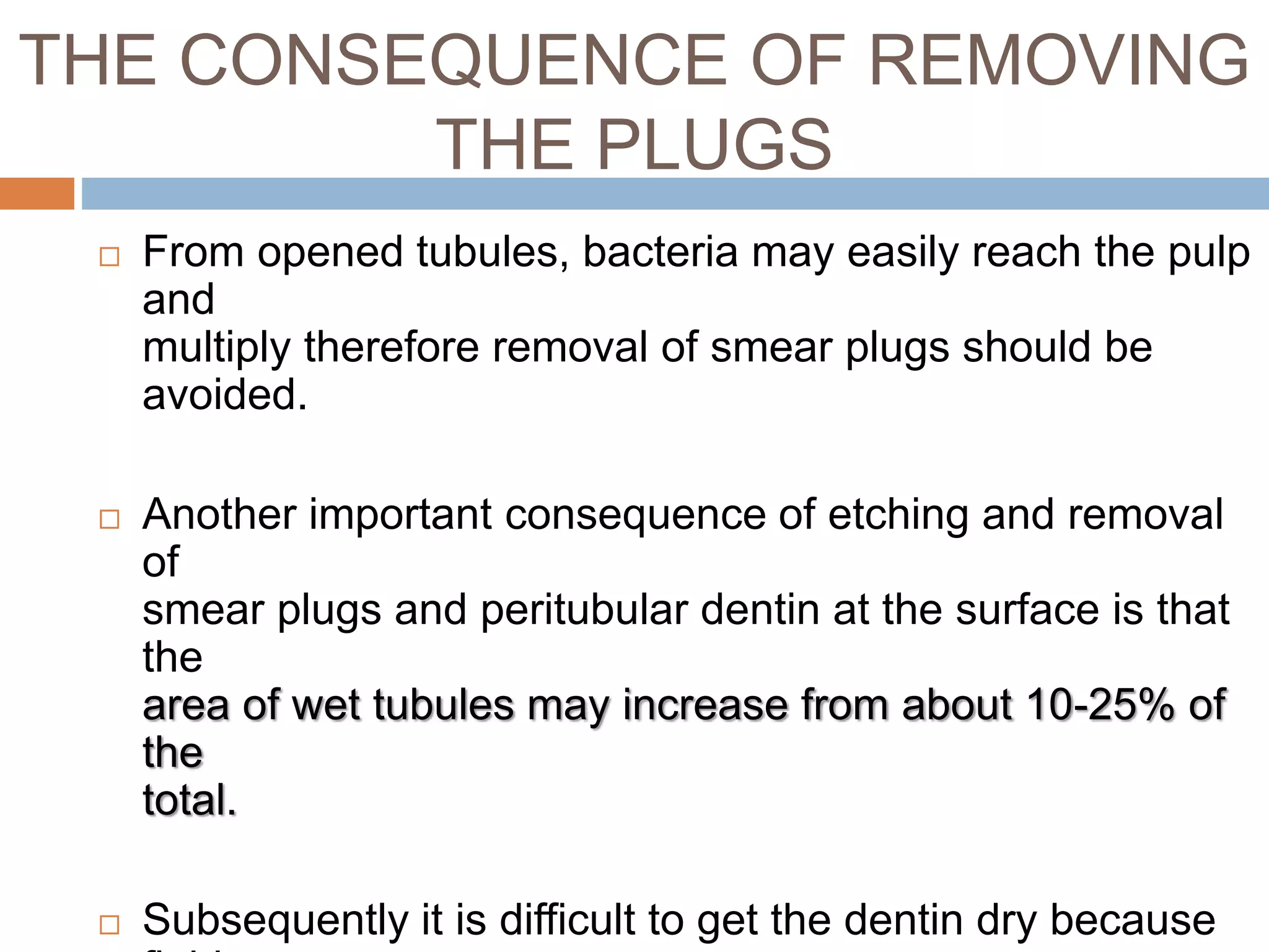 THE CONSEQUENCE OF REMOVING
THE PLUGS
 From opened tubules, bacteria may easily reach the pulp
and
multiply therefore removal of smear plugs should be
avoided.
 Another important consequence of etching and removal
of
smear plugs and peritubular dentin at the surface is that
the
area of wet tubules may increase from about 10-25% of
the
total.
 Subsequently it is difficult to get the dentin dry because
 