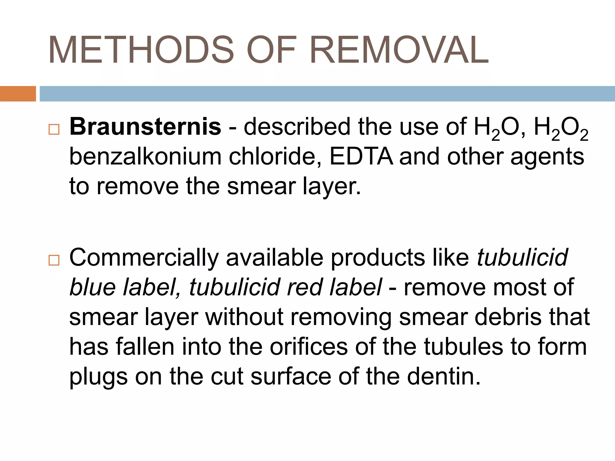 METHODS OF REMOVAL
 Braunsternis - described the use of H2O, H2O2
benzalkonium chloride, EDTA and other agents
to remove the smear layer.
 Commercially available products like tubulicid
blue label, tubulicid red label - remove most of
smear layer without removing smear debris that
has fallen into the orifices of the tubules to form
plugs on the cut surface of the dentin.
 
