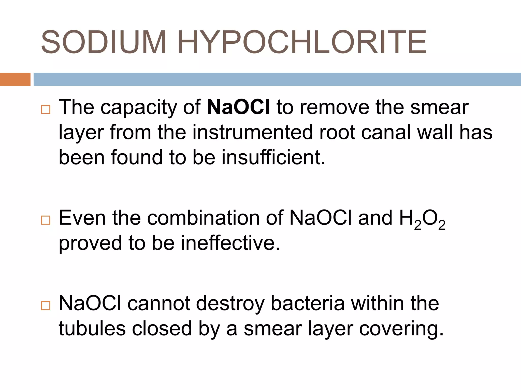 SODIUM HYPOCHLORITE
 The capacity of NaOCl to remove the smear
layer from the instrumented root canal wall has
been found to be insufficient.
 Even the combination of NaOCl and H2O2
proved to be ineffective.
 NaOCl cannot destroy bacteria within the
tubules closed by a smear layer covering.
 