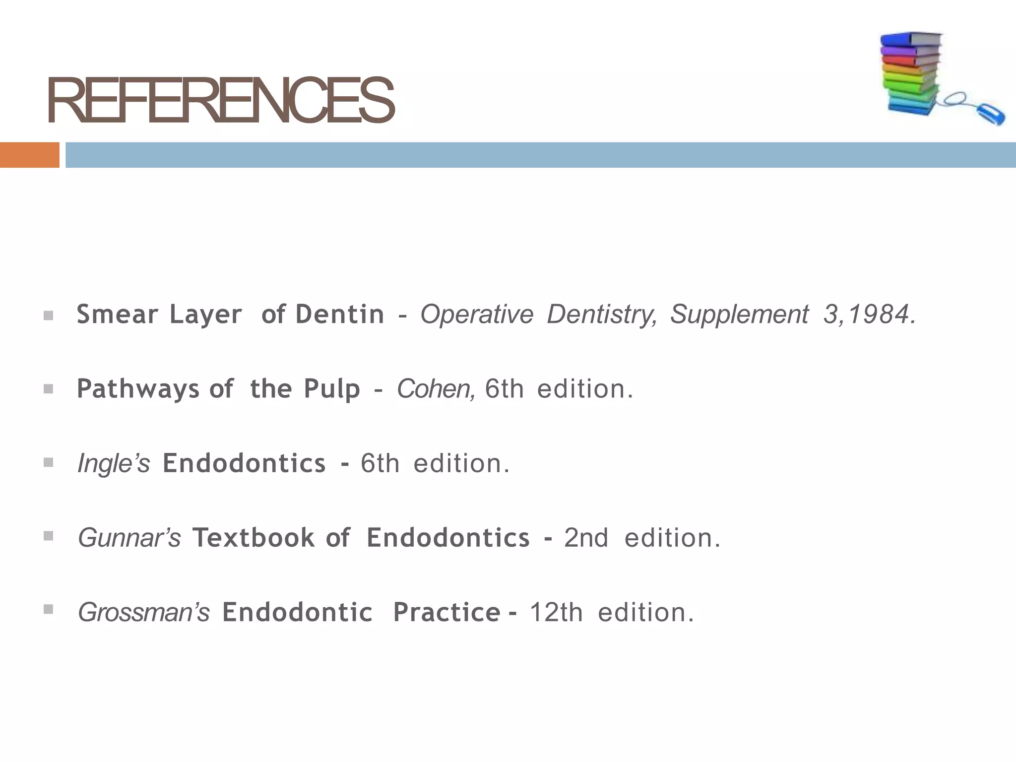 Smear Layer of Dentin - Operative Dentistry, Supplement 3,1984.
Pathways of the Pulp - Cohen, 6th edition.
Ingle’s Endodontics - 6th edition.
Gunnar’s Textbook of Endodontics - 2nd edition.
Grossman’s Endodontic Practice - 12th edition.
REFERENCES
9
6
 