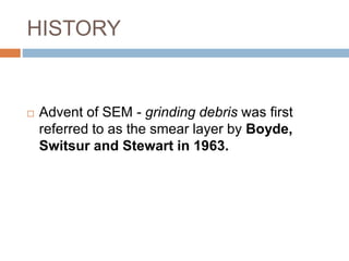 HISTORY
 Advent of SEM - grinding debris was first
referred to as the smear layer by Boyde,
Switsur and Stewart in 1963.
 