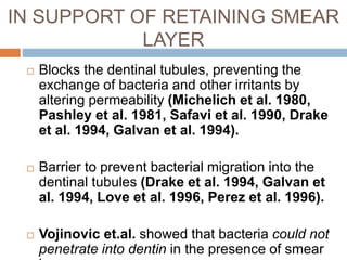 IN SUPPORT OF RETAINING SMEAR
LAYER
 Blocks the dentinal tubules, preventing the
exchange of bacteria and other irritants by
altering permeability (Michelich et al. 1980,
Pashley et al. 1981, Safavi et al. 1990, Drake
et al. 1994, Galvan et al. 1994).
 Barrier to prevent bacterial migration into the
dentinal tubules (Drake et al. 1994, Galvan et
al. 1994, Love et al. 1996, Perez et al. 1996).
 Vojinovic et.al. showed that bacteria could not
penetrate into dentin in the presence of smear
 