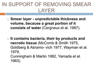 IN SUPPORT OF REMOVING SMEAR
LAYER
 Smear layer - unpredictable thickness and
volume, because a great portion of it
consists of water (Cergneux et al. 1987).
 It contains bacteria, their by products and
necrotic tissue (McComb & Smith 1975,
Goldberg & Abramo- vich 1977, Wayman et al.
1979,
Cunningham & Martin 1982, Yamada et al.
1983).
 