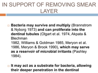  Bacteria may survive and multiply (Brannstrom
& Nyborg 1973) and can proliferate into the
dentinal tubules (Olgart et al. 1974, Akpata &
Blechman
1982, Williams & Goldman 1985, Meryon et al.
1986, Meryon & Brook 1990), which may serve
as a reservoir of microbial irritants (Pashley
1984).
 It may act as a substrate for bacteria, allowing
their deeper penetration in the dentinal
IN SUPPORT OF REMOVING SMEAR
LAYER
 