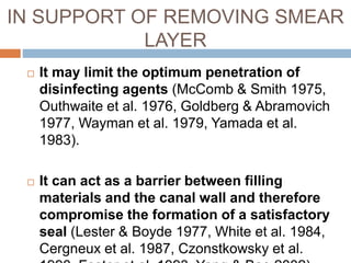  It may limit the optimum penetration of
disinfecting agents (McComb & Smith 1975,
Outhwaite et al. 1976, Goldberg & Abramovich
1977, Wayman et al. 1979, Yamada et al.
1983).
 It can act as a barrier between filling
materials and the canal wall and therefore
compromise the formation of a satisfactory
seal (Lester & Boyde 1977, White et al. 1984,
Cergneux et al. 1987, Czonstkowsky et al.
IN SUPPORT OF REMOVING SMEAR
LAYER
 