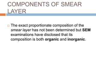 COMPONENTS OF SMEAR
LAYER
 The exact proportionate composition of the
smear layer has not been determined but SEM
examinations have disclosed that its
composition is both organic and inorganic.
 
