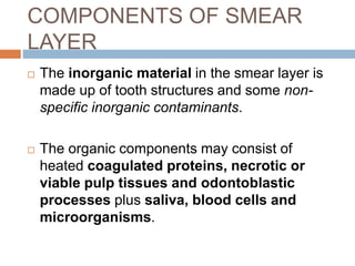 COMPONENTS OF SMEAR
LAYER
 The inorganic material in the smear layer is
made up of tooth structures and some non-
specific inorganic contaminants.
 The organic components may consist of
heated coagulated proteins, necrotic or
viable pulp tissues and odontoblastic
processes plus saliva, blood cells and
microorganisms.
 