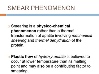SMEAR PHENOMENON
 Smearing is a physico-chemical
phenomenon rather than a thermal
transformation of apatite involving mechanical
shearing and thermal dehydration of the
protein.
 Plastic flow of hydroxy apatite is believed to
occur at lower temperature than its melting
point and may also be a contributing factor to
smearing.
 