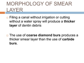  Filing a canal without irrigation or cutting
without a water spray will produce a thicker
layer of dentin debris
 The use of coarse diamond burs produces a
thicker smear layer than the use of carbide
burs.
MORPHOLOGY OF SMEAR
LAYER
 