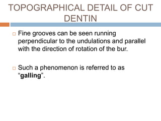  Fine grooves can be seen running
perpendicular to the undulations and parallel
with the direction of rotation of the bur.
 Such a phenomenon is referred to as
“galling”.
TOPOGRAPHICAL DETAIL OF CUT
DENTIN
 
