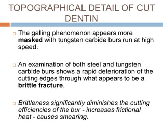  The galling phenomenon appears more
masked with tungsten carbide burs run at high
speed.
 An examination of both steel and tungsten
carbide burs shows a rapid deterioration of the
cutting edges through what appears to be a
brittle fracture.
 Brittleness significantly diminishes the cutting
efficiencies of the bur - increases frictional
heat - causes smearing.
TOPOGRAPHICAL DETAIL OF CUT
DENTIN
 