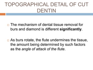  The mechanism of dental tissue removal for
burs and diamond is different significantly.
 As burs rotate, the flute undermines the tissue,
the amount being determined by such factors
as the angle of attack of the flute.
TOPOGRAPHICAL DETAIL OF CUT
DENTIN
 