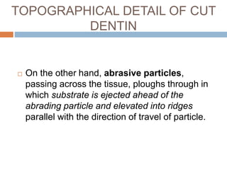  On the other hand, abrasive particles,
passing across the tissue, ploughs through in
which substrate is ejected ahead of the
abrading particle and elevated into ridges
parallel with the direction of travel of particle.
TOPOGRAPHICAL DETAIL OF CUT
DENTIN
 