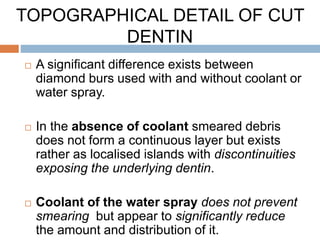  A significant difference exists between
diamond burs used with and without coolant or
water spray.
 In the absence of coolant smeared debris
does not form a continuous layer but exists
rather as localised islands with discontinuities
exposing the underlying dentin.
 Coolant of the water spray does not prevent
smearing but appear to significantly reduce
the amount and distribution of it.
TOPOGRAPHICAL DETAIL OF CUT
DENTIN
 