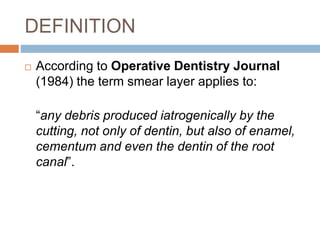 DEFINITION
 According to Operative Dentistry Journal
(1984) the term smear layer applies to:
“any debris produced iatrogenically by the
cutting, not only of dentin, but also of enamel,
cementum and even the dentin of the root
canal”.
 