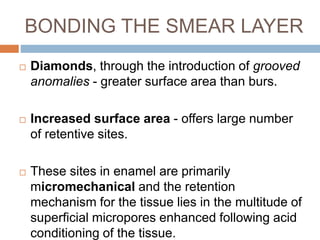 BONDING THE SMEAR LAYER
 Diamonds, through the introduction of grooved
anomalies - greater surface area than burs.
 Increased surface area - offers large number
of retentive sites.
 These sites in enamel are primarily
micromechanical and the retention
mechanism for the tissue lies in the multitude of
superficial micropores enhanced following acid
conditioning of the tissue.
 