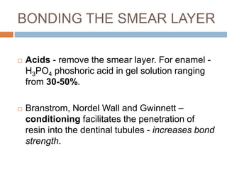  Acids - remove the smear layer. For enamel -
H3PO4 phoshoric acid in gel solution ranging
from 30-50%.
 Branstrom, Nordel Wall and Gwinnett –
conditioning facilitates the penetration of
resin into the dentinal tubules - increases bond
strength.
BONDING THE SMEAR LAYER
 