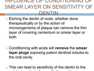 INFLUENCE OF CONDITIONING OF
SMEAR LAYER ON SENSITIVITY OF
DENTIN
 Etching the dentin of roots, whether done
therapeutically or by the action of
microorganisms of plaque can remove the thin
layer of covering cementum or smear layer or
both.
 Conditioning with acids will remove the smear
layer plugs exposing patent dentinal tubules to
the oral cavity.
 This can lead to sensitivity of the dentin to the
 