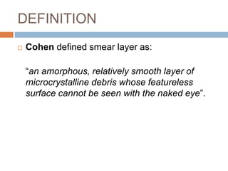 DEFINITION
 Cohen defined smear layer as:
“an amorphous, relatively smooth layer of
microcrystalline debris whose featureless
surface cannot be seen with the naked eye”.
 