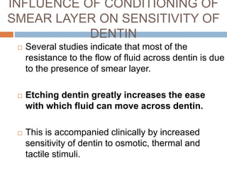  Several studies indicate that most of the
resistance to the flow of fluid across dentin is due
to the presence of smear layer.
 Etching dentin greatly increases the ease
with which fluid can move across dentin.
 This is accompanied clinically by increased
sensitivity of dentin to osmotic, thermal and
tactile stimuli.
INFLUENCE OF CONDITIONING OF
SMEAR LAYER ON SENSITIVITY OF
DENTIN
 