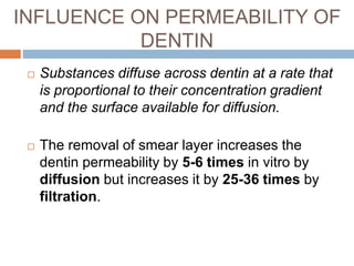 INFLUENCE ON PERMEABILITY OF
DENTIN
 Substances diffuse across dentin at a rate that
is proportional to their concentration gradient
and the surface available for diffusion.
 The removal of smear layer increases the
dentin permeability by 5-6 times in vitro by
diffusion but increases it by 25-36 times by
filtration.
 