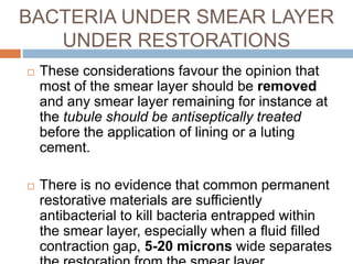BACTERIA UNDER SMEAR LAYER
UNDER RESTORATIONS
 These considerations favour the opinion that
most of the smear layer should be removed
and any smear layer remaining for instance at
the tubule should be antiseptically treated
before the application of lining or a luting
cement.
 There is no evidence that common permanent
restorative materials are sufficiently
antibacterial to kill bacteria entrapped within
the smear layer, especially when a fluid filled
contraction gap, 5-20 microns wide separates
 