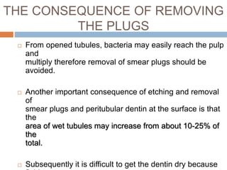 THE CONSEQUENCE OF REMOVING
THE PLUGS
 From opened tubules, bacteria may easily reach the pulp
and
multiply therefore removal of smear plugs should be
avoided.
 Another important consequence of etching and removal
of
smear plugs and peritubular dentin at the surface is that
the
area of wet tubules may increase from about 10-25% of
the
total.
 Subsequently it is difficult to get the dentin dry because
 