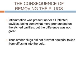 THE CONSEQUENCE OF
REMOVING THE PLUGS
 Inflammation was present under all infected
cavities, being somewhat more pronounced on
the etched cavities, but the difference was not
great.
 Thus smear plugs did not prevent bacterial toxins
from diffusing into the pulp.
 