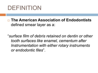 DEFINITION
 The American Association of Endodontists
defined smear layer as a:
“surface film of debris retained on dentin or other
tooth surfaces like enamel, cementum after
Instrumentation with either rotary instruments
or endodontic files”.
 