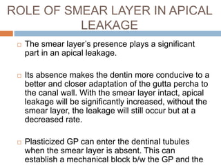ROLE OF SMEAR LAYER IN APICAL
LEAKAGE
 The smear layer’s presence plays a significant
part in an apical leakage.
 Its absence makes the dentin more conducive to a
better and closer adaptation of the gutta percha to
the canal wall. With the smear layer intact, apical
leakage will be significantly increased, without the
smear layer, the leakage will still occur but at a
decreased rate.
 Plasticized GP can enter the dentinal tubules
when the smear layer is absent. This can
establish a mechanical block b/w the GP and the
 